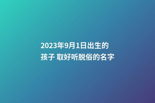 2023年9月1日出生的孩子 取好听脱俗的名字